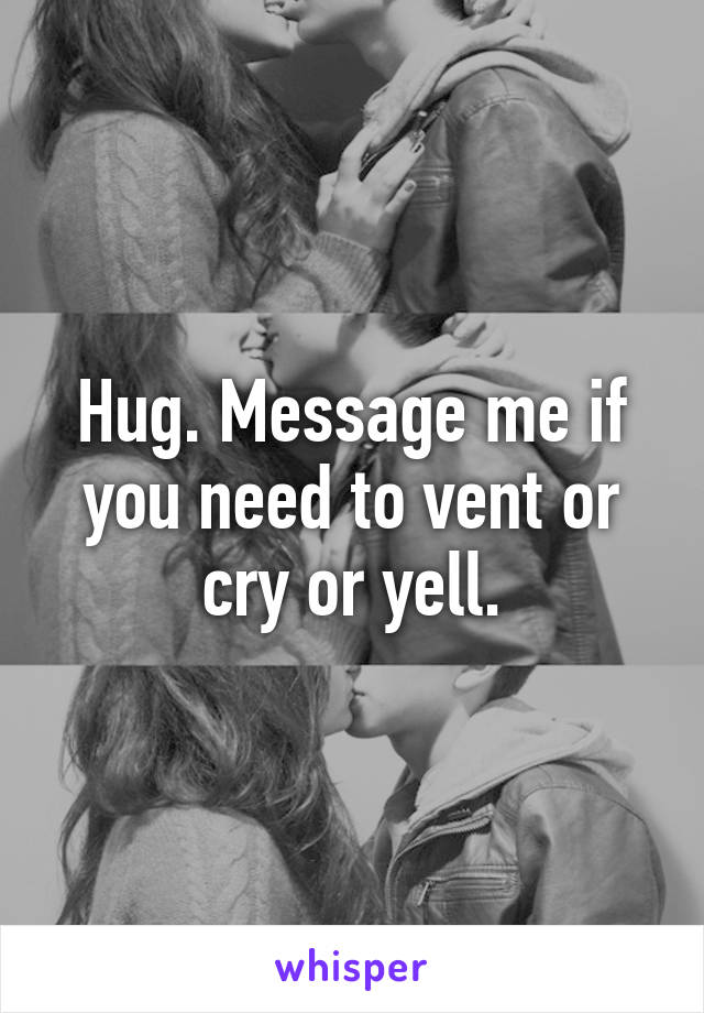Hug. Message me if you need to vent or cry or yell.