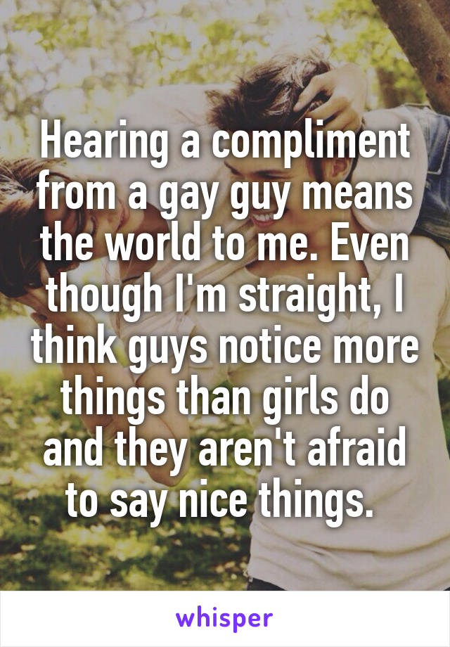 Hearing a compliment from a gay guy means the world to me. Even though I'm straight, I think guys notice more things than girls do and they aren't afraid to say nice things. 