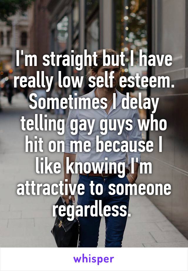 I'm straight but I have really low self esteem. Sometimes I delay telling gay guys who hit on me because I like knowing I'm attractive to someone regardless. 