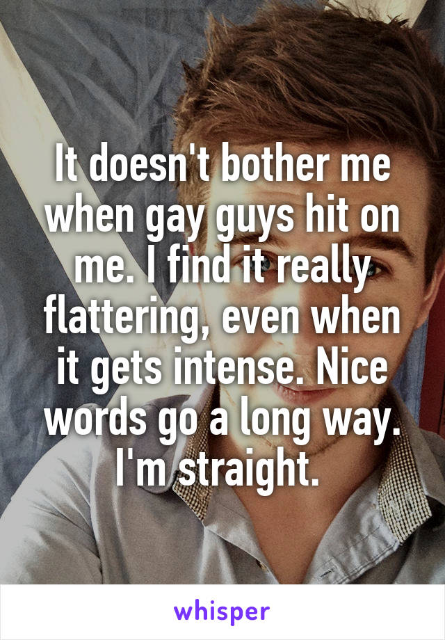 It doesn't bother me when gay guys hit on me. I find it really flattering, even when it gets intense. Nice words go a long way. I'm straight. 