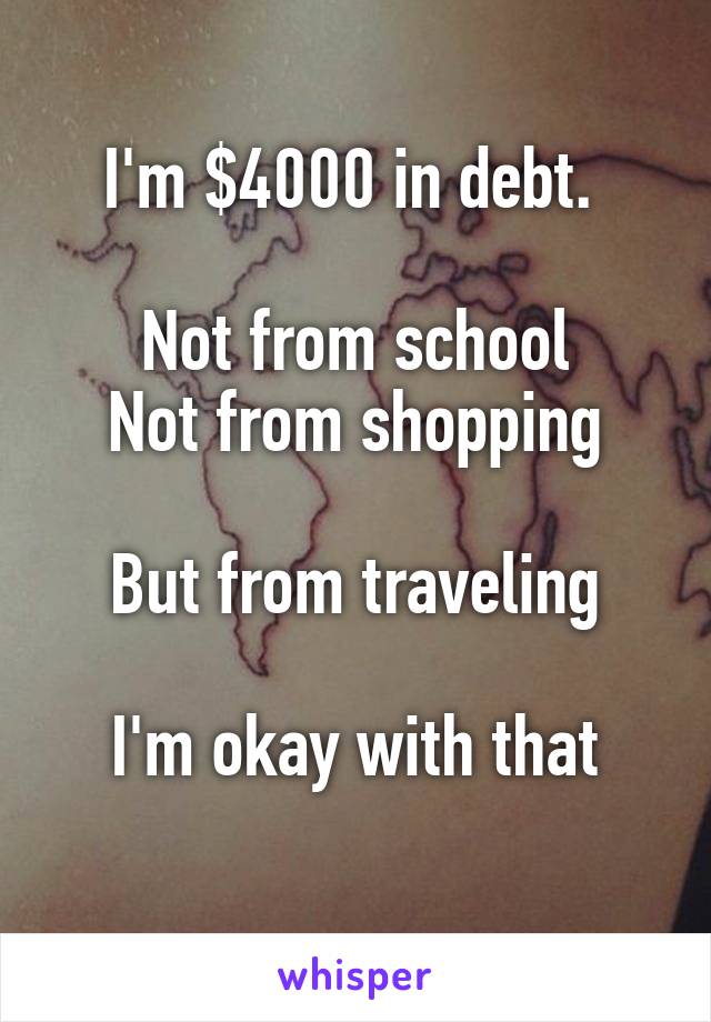 I'm $4000 in debt. 

Not from school
Not from shopping

But from traveling

I'm okay with that
