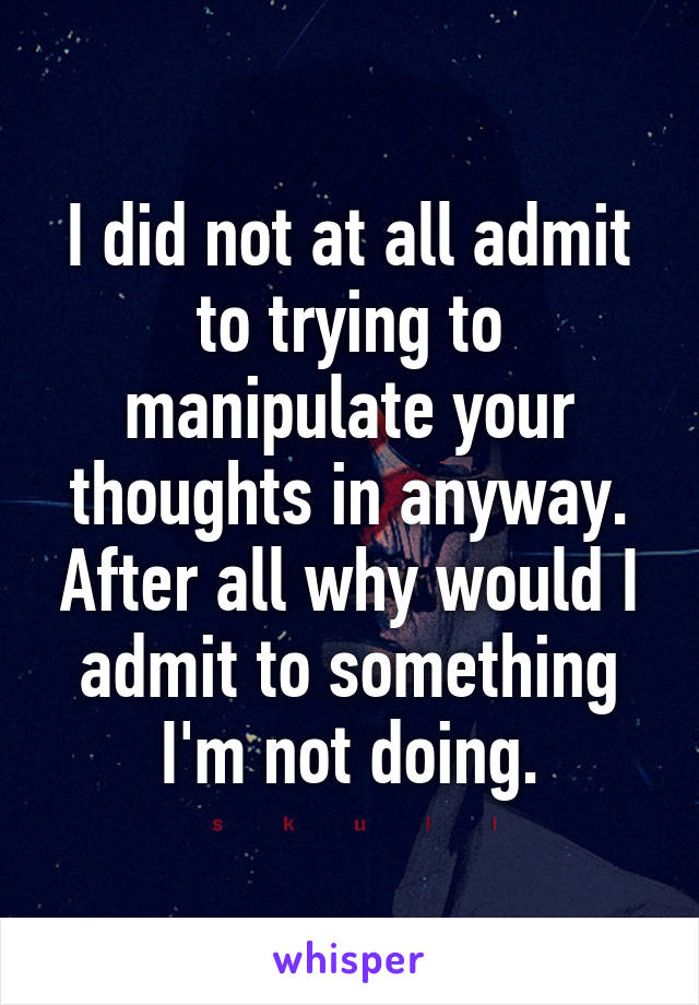 I did not at all admit to trying to manipulate your thoughts in anyway. After all why would I admit to something I'm not doing.