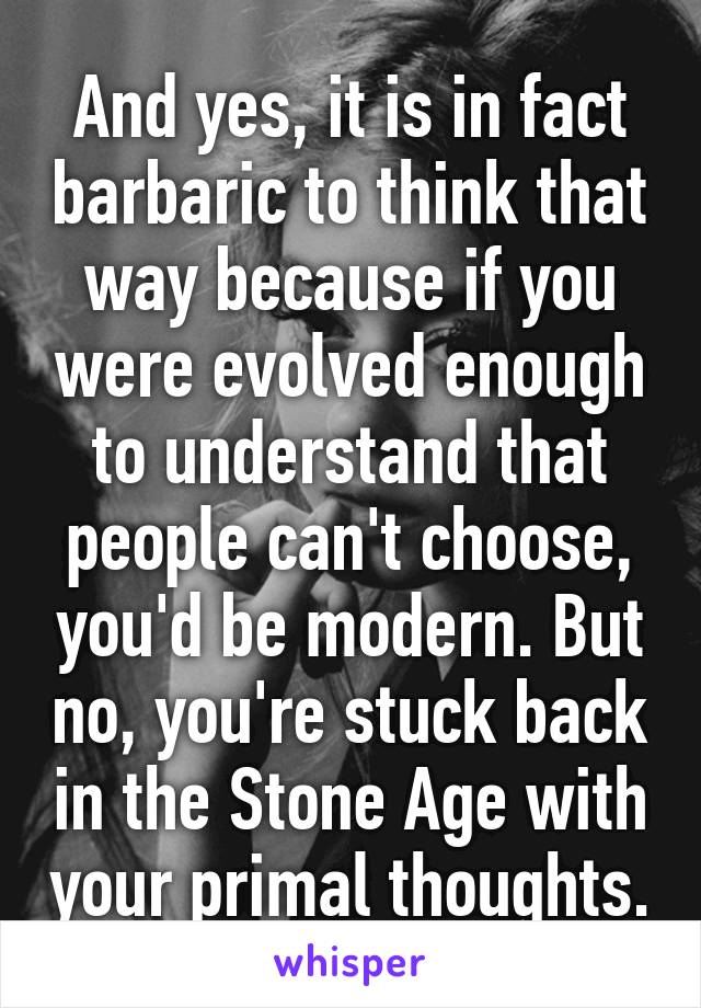 And yes, it is in fact barbaric to think that way because if you were evolved enough to understand that people can't choose, you'd be modern. But no, you're stuck back in the Stone Age with your primal thoughts.