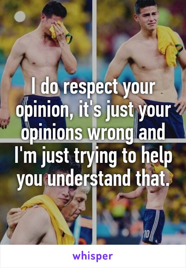 I do respect your opinion, it's just your opinions wrong and I'm just trying to help you understand that.