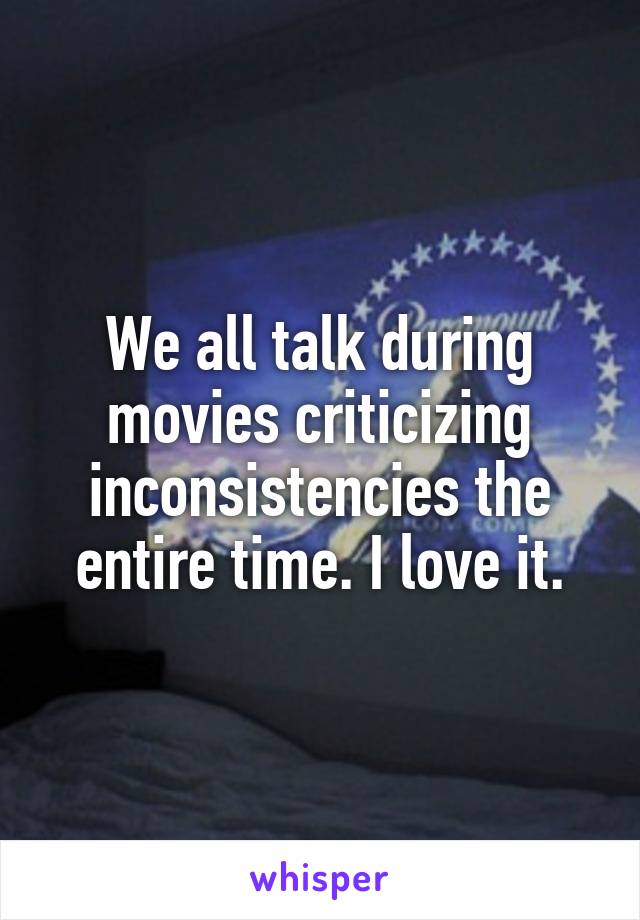 We all talk during movies criticizing inconsistencies the entire time. I love it.