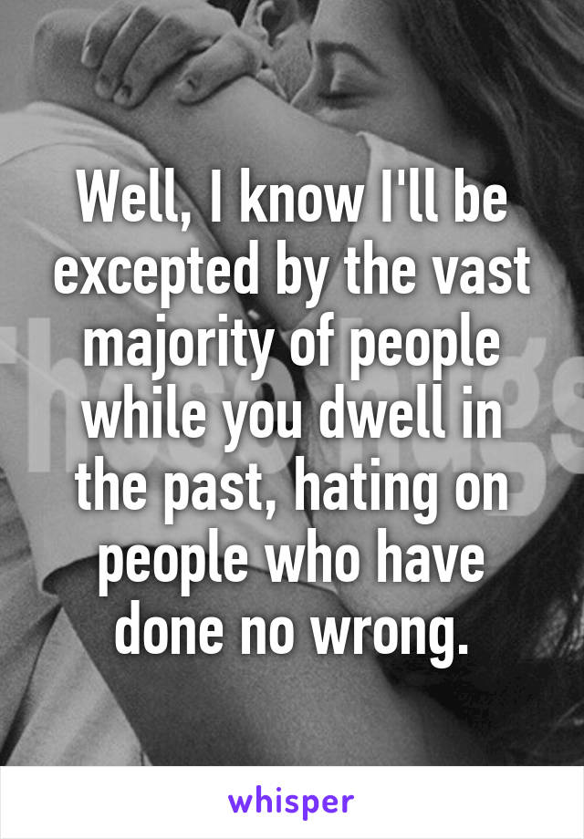 Well, I know I'll be excepted by the vast majority of people while you dwell in the past, hating on people who have done no wrong.