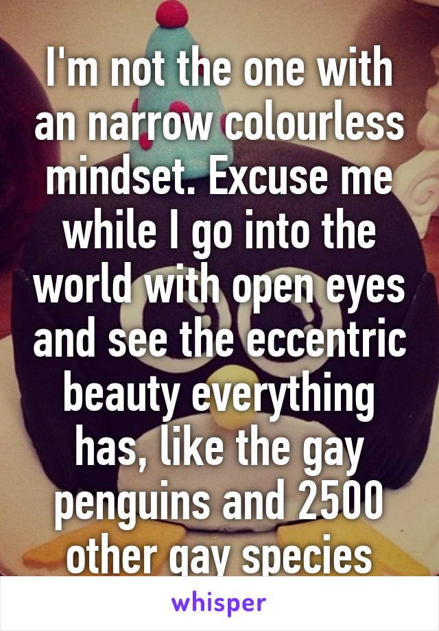 I'm not the one with an narrow colourless mindset. Excuse me while I go into the world with open eyes and see the eccentric beauty everything has, like the gay penguins and 2500 other gay species