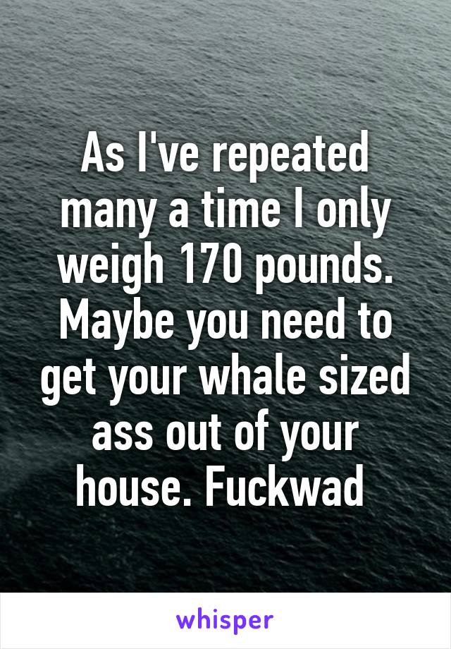 As I've repeated many a time I only weigh 170 pounds. Maybe you need to get your whale sized ass out of your house. Fuckwad 