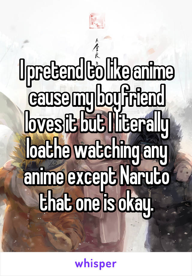 I pretend to like anime cause my boyfriend loves it but I literally loathe watching any anime except Naruto that one is okay.