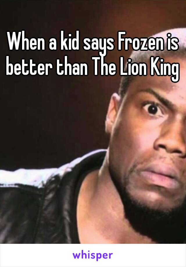 When a kid says Frozen is better than The Lion King 