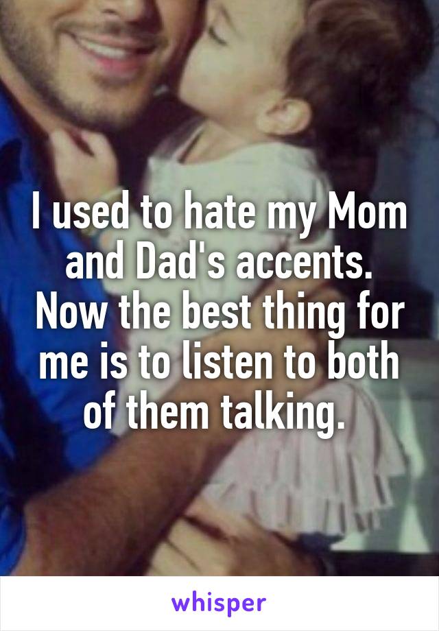 I used to hate my Mom and Dad's accents. Now the best thing for me is to listen to both of them talking. 