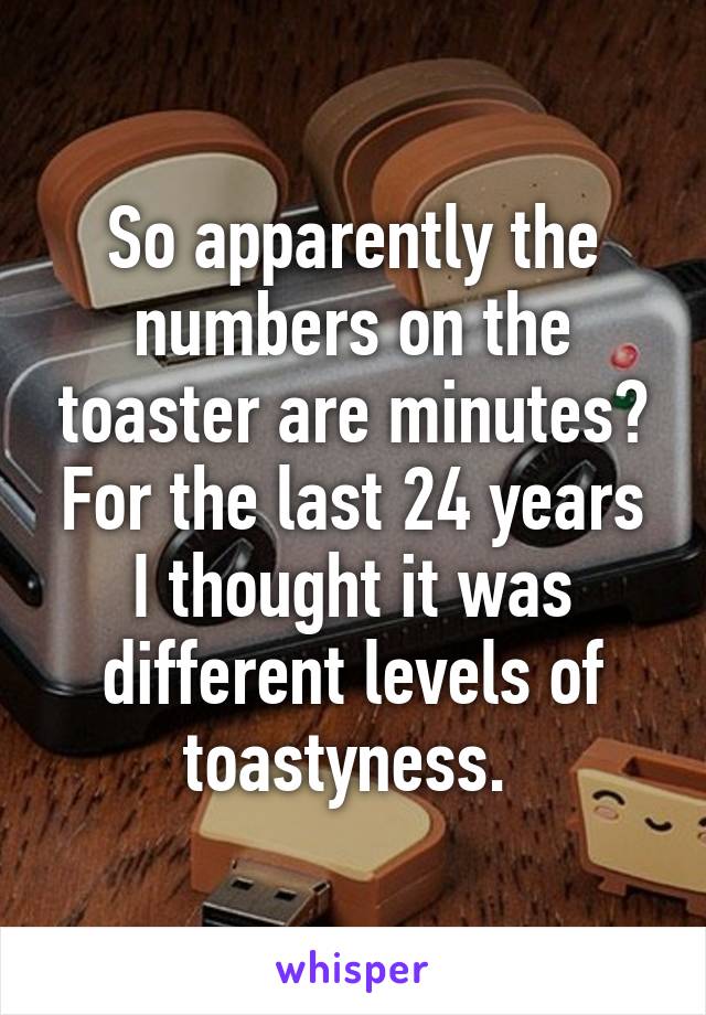 So apparently the numbers on the toaster are minutes? For the last 24 years I thought it was different levels of toastyness. 