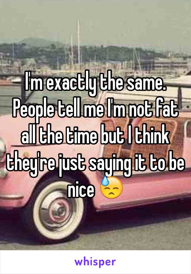 I'm exactly the same. People tell me I'm not fat all the time but I think they're just saying it to be nice 😓 