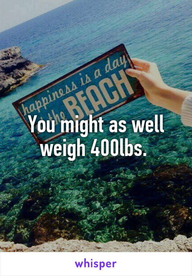 You might as well weigh 400lbs. 