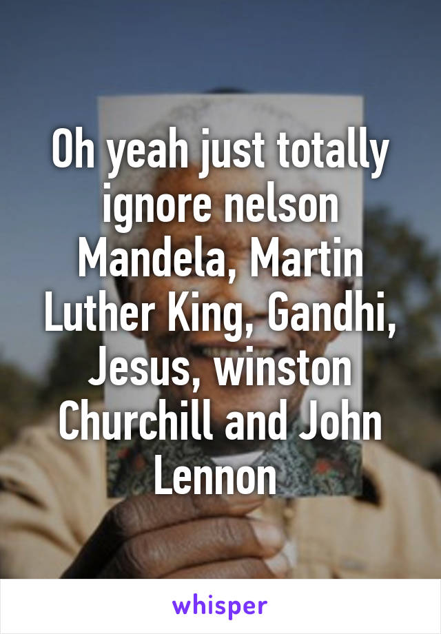 Oh yeah just totally ignore nelson Mandela, Martin Luther King, Gandhi, Jesus, winston Churchill and John Lennon 