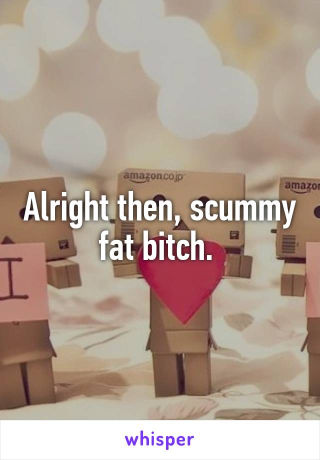 Alright then, scummy fat bitch. 