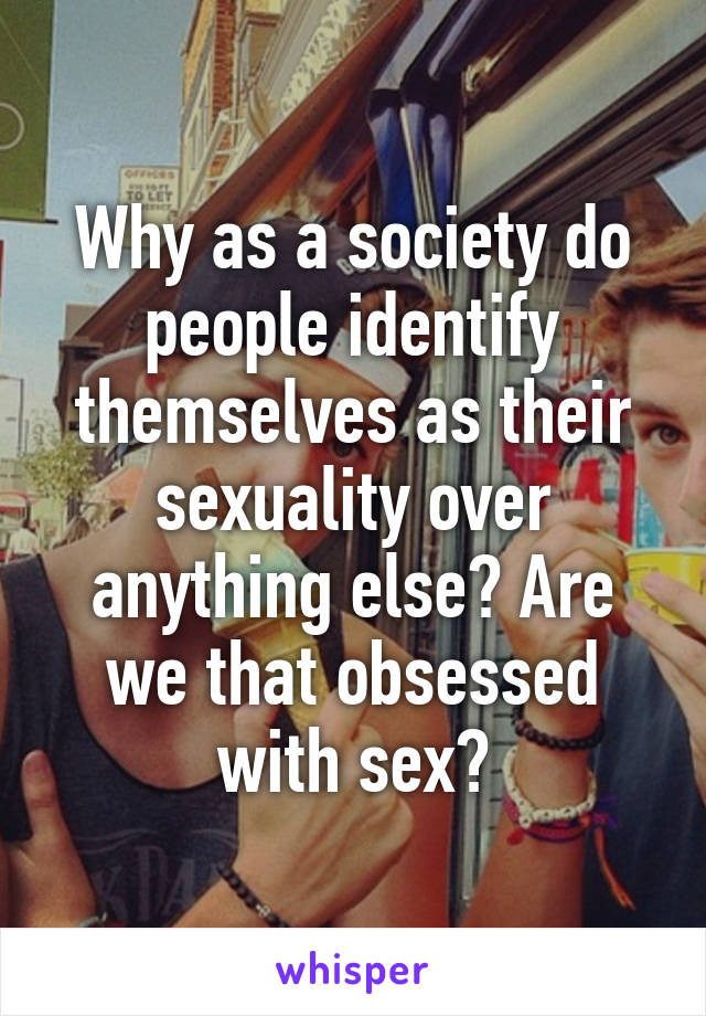Why as a society do people identify themselves as their sexuality over anything else? Are we that obsessed with sex?
