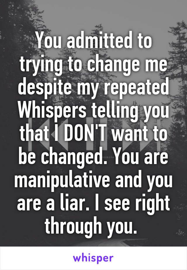 You admitted to trying to change me despite my repeated Whispers telling you that I DON'T want to be changed. You are manipulative and you are a liar. I see right through you. 