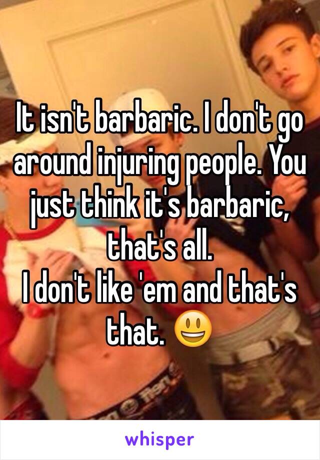 It isn't barbaric. I don't go around injuring people. You just think it's barbaric, that's all. 
I don't like 'em and that's that. 😃