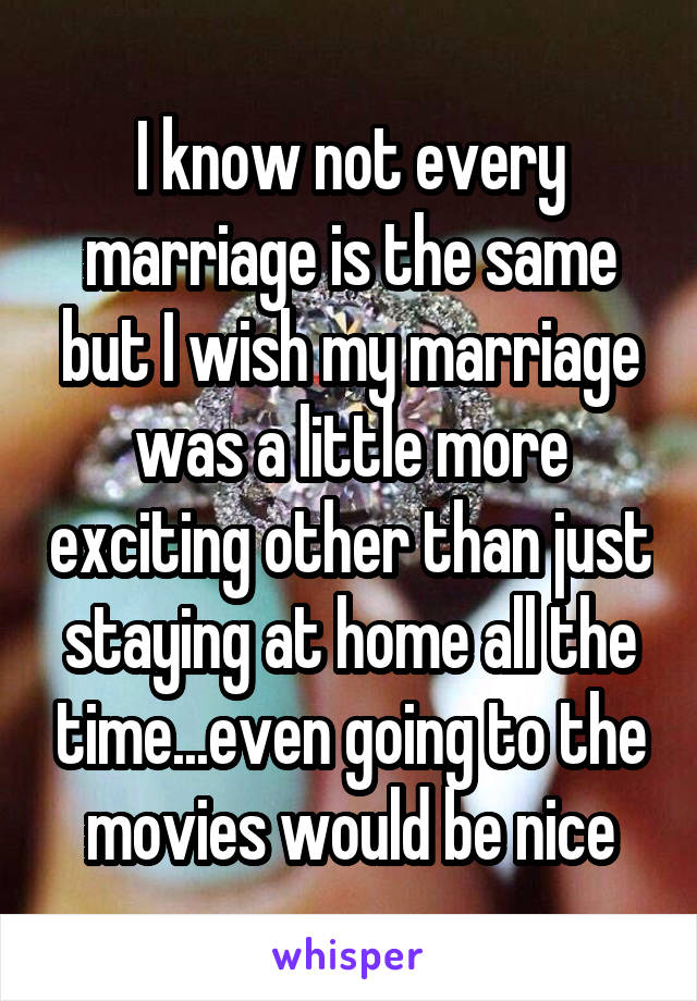 I know not every marriage is the same but I wish my marriage was a little more exciting other than just staying at home all the time...even going to the movies would be nice
