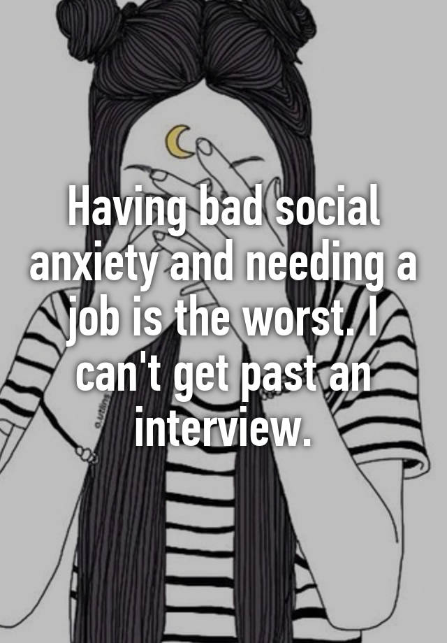 Having bad social anxiety and needing a job is the worst. I can't get past an interview.
