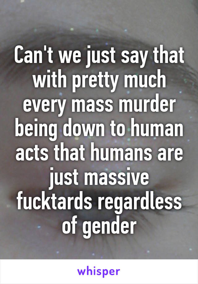 Can't we just say that with pretty much every mass murder being down to human acts that humans are just massive fucktards regardless of gender