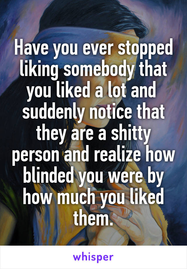 Have you ever stopped liking somebody that you liked a lot and 
suddenly notice that they are a shitty person and realize how blinded you were by how much you liked them.