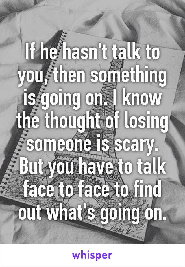 If he hasn't talk to you, then something is going on. I know the thought of losing someone is scary. But you have to talk face to face to find out what's going on.