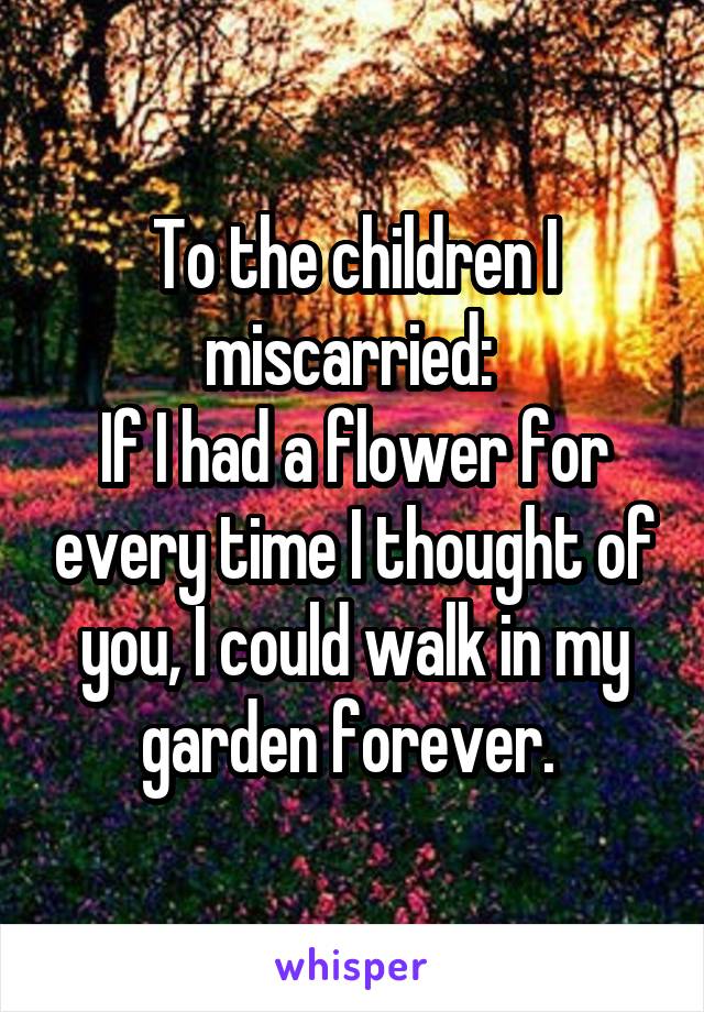 To the children I miscarried: 
If I had a flower for every time I thought of you, I could walk in my garden forever. 