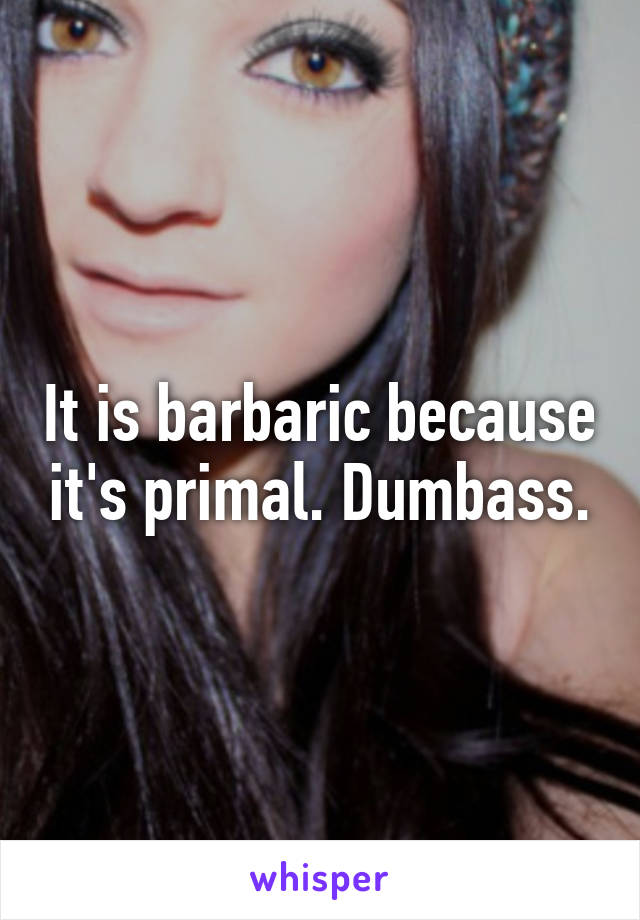 It is barbaric because it's primal. Dumbass.