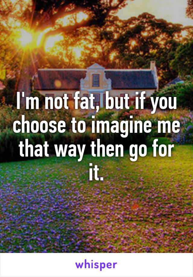 I'm not fat, but if you choose to imagine me that way then go for it.