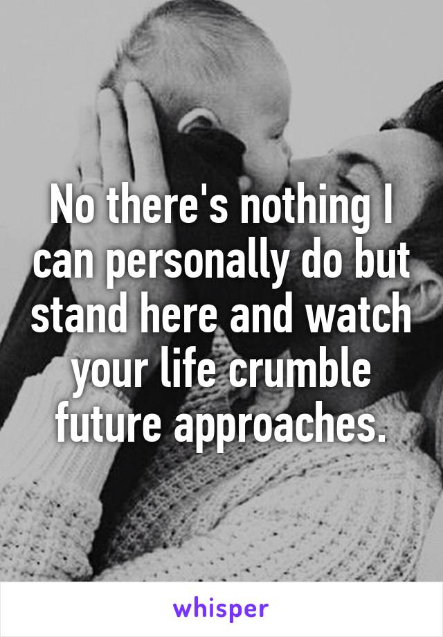 No there's nothing I can personally do but stand here and watch your life crumble future approaches.