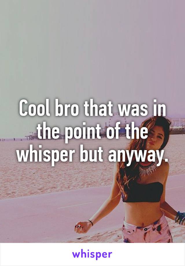 Cool bro that was in the point of the whisper but anyway.