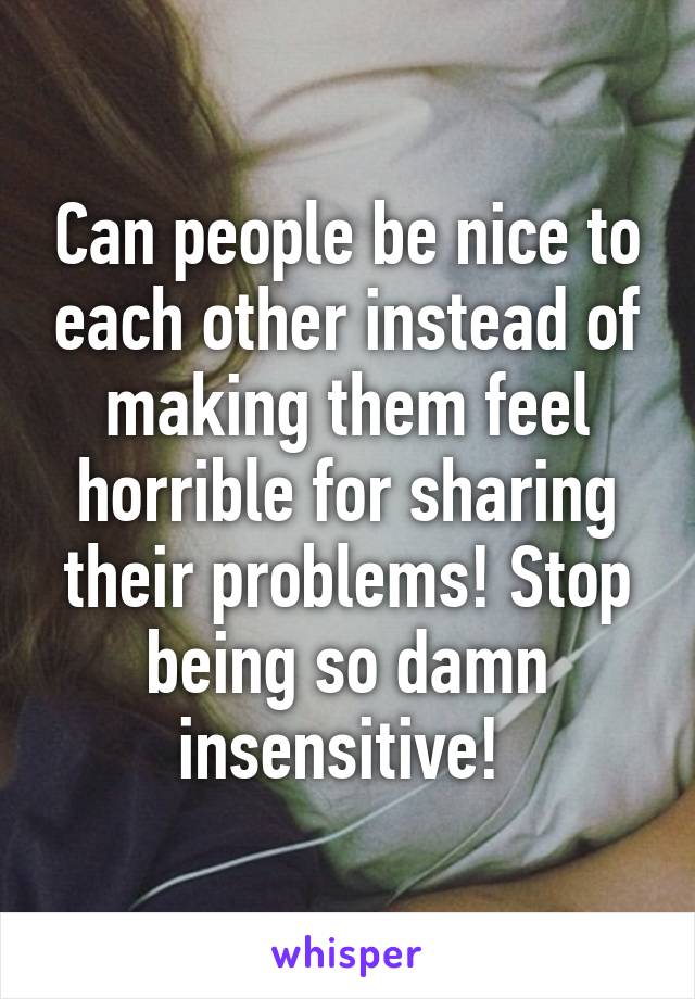 Can people be nice to each other instead of making them feel horrible for sharing their problems! Stop being so damn insensitive! 