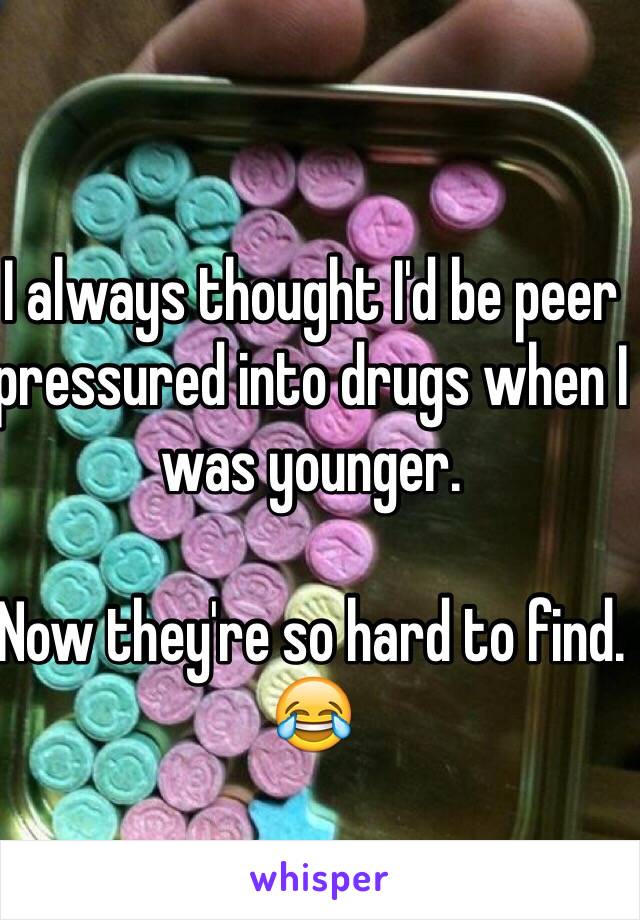 I always thought I'd be peer pressured into drugs when I was younger. 

Now they're so hard to find. 😂