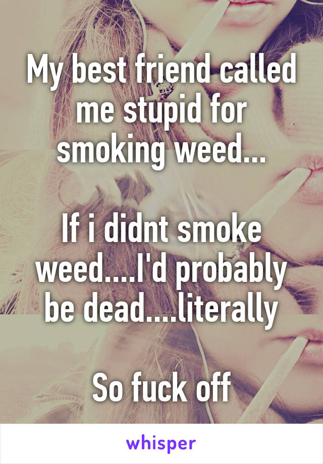 My best friend called me stupid for smoking weed...

If i didnt smoke weed....I'd probably be dead....literally

So fuck off