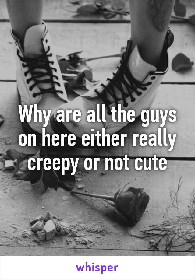 Why are all the guys on here either really creepy or not cute