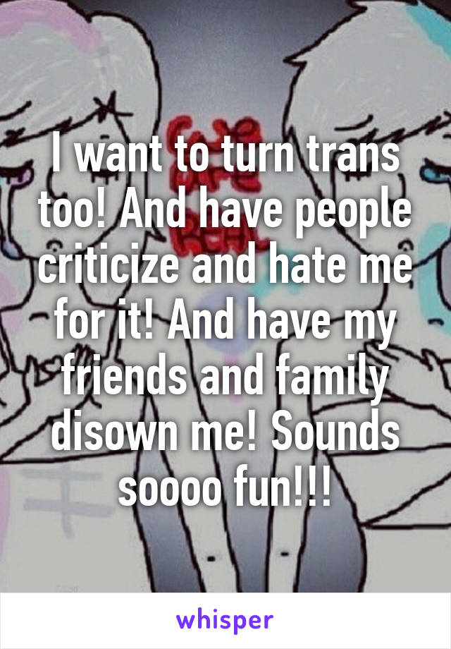 I want to turn trans too! And have people criticize and hate me for it! And have my friends and family disown me! Sounds soooo fun!!!