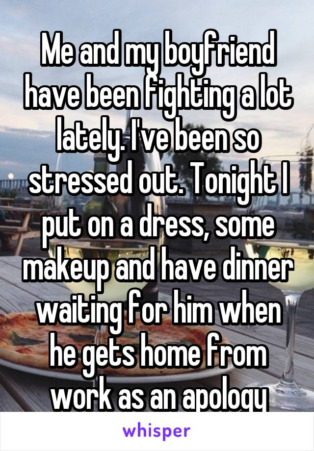 Me and my boyfriend have been fighting a lot lately. I've been so stressed out. Tonight I put on a dress, some makeup and have dinner waiting for him when he gets home from work as an apology