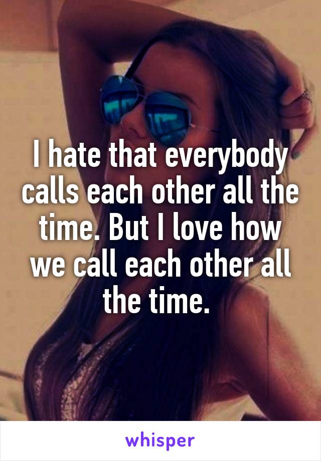 I hate that everybody calls each other all the time. But I love how we call each other all the time. 