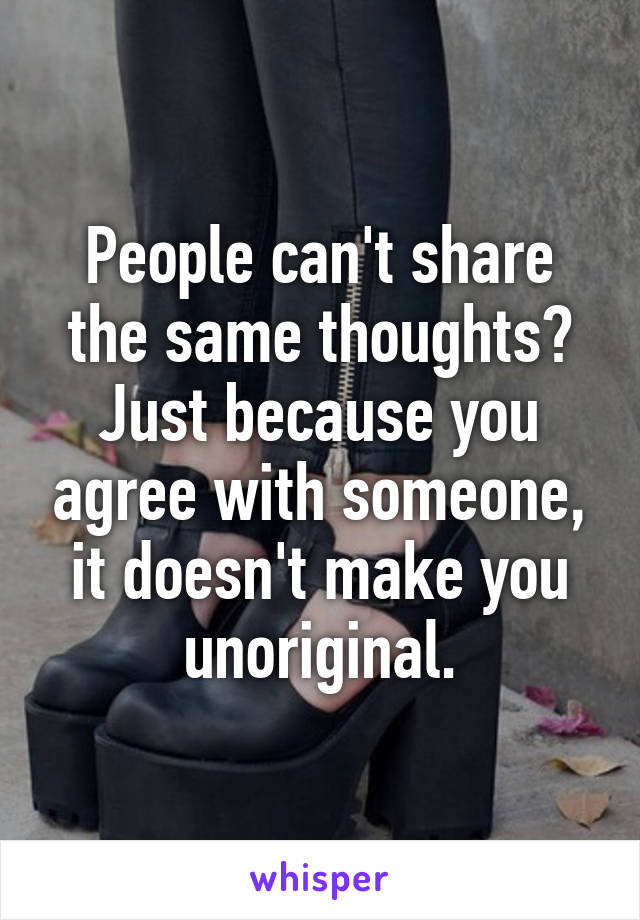 People can't share the same thoughts? Just because you agree with someone, it doesn't make you unoriginal.