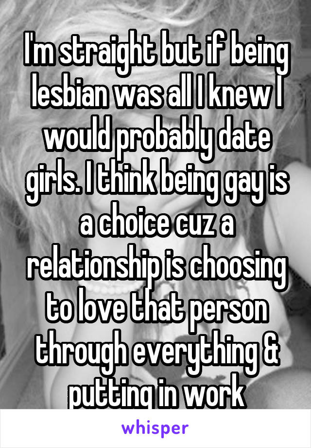 I'm straight but if being lesbian was all I knew I would probably date girls. I think being gay is a choice cuz a relationship is choosing to love that person through everything & putting in work
