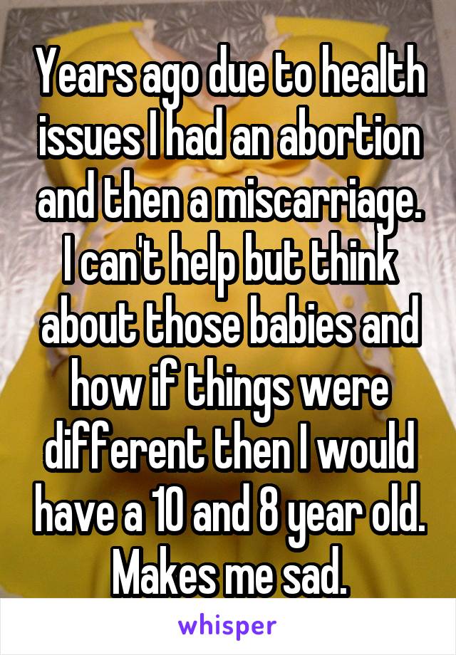 Years ago due to health issues I had an abortion and then a miscarriage. I can't help but think about those babies and how if things were different then I would have a 10 and 8 year old. Makes me sad.