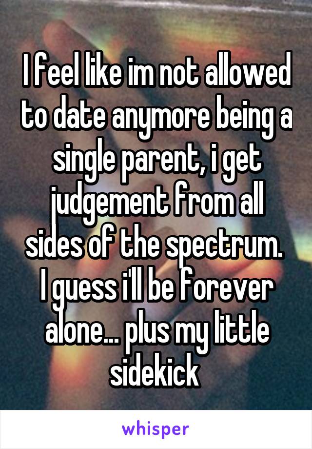 I feel like im not allowed to date anymore being a single parent, i get judgement from all sides of the spectrum. 
I guess i'll be forever alone... plus my little sidekick 