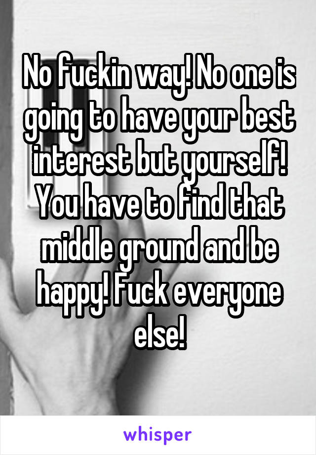 No fuckin way! No one is going to have your best interest but yourself! You have to find that middle ground and be happy! Fuck everyone else!
