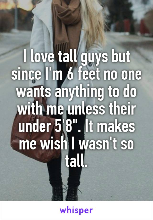 I love tall guys but since I'm 6 feet no one wants anything to do with me unless their under 5'8". It makes me wish I wasn't so tall.