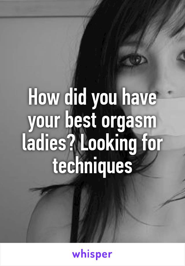 How did you have your best orgasm ladies? Looking for techniques