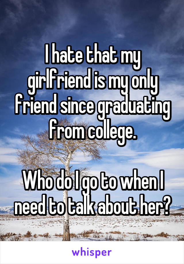 I hate that my girlfriend is my only friend since graduating from college.

Who do I go to when I need to talk about her?