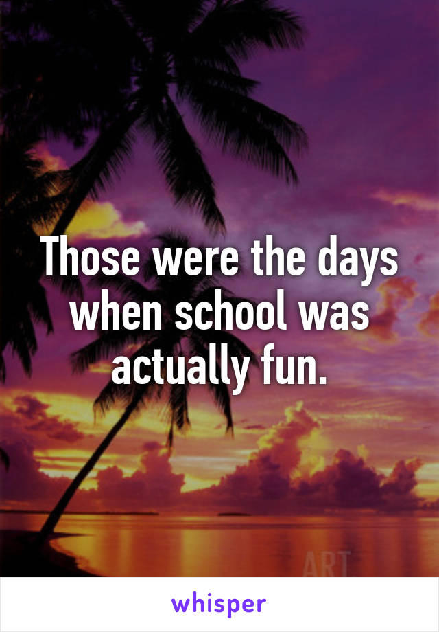 Those were the days when school was actually fun.