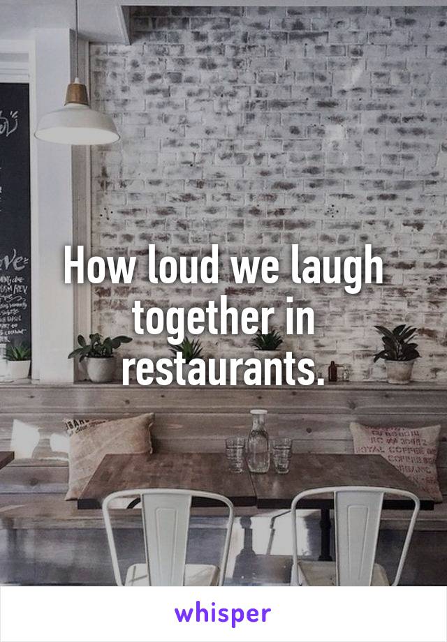 How loud we laugh together in restaurants.